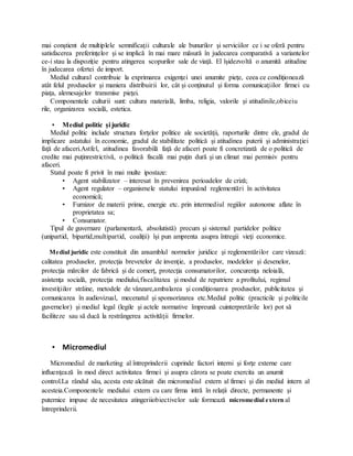mai conştient de multiplele semnificaţii culturale ale bunurilor şi serviciilor ce i se oferă pentru
satisfacerea preferinţelor şi se implică în mai mare măsură în judecarea comparativă a variantelor
ce-i stau la dispoziţie pentru atingerea scopurilor sale de viaţă. El îşidezvoltă o anumită atitudine
în judecarea ofertei de import.
Mediul cultural contribuie la exprimarea exigenţei unei anumite pieţe, ceea ce condiţionează
atât felul produselor şi maniera distribuirii lor, cât şi conţinutul şi forma comunicaţiilor firmei cu
piaţa, alemesajelor transmise pieţei.
Componentele culturii sunt: cultura materială, limba, religia, valorile şi atitudinile,obiceiu
rile, organizarea socială, estetica.
• Mediul politic şi juridic
Mediul politic include structura forţelor politice ale societăţii, raporturile dintre ele, gradul de
implicare astatului în economie, gradul de stabilitate politică şi atitudinea puterii şi administraţiei
faţă de afaceri.Astfel, atitudinea favorabilă faţă de afaceri poate fi concretizată de o politică de
credite mai puţinrestrictivă, o politică fiscală mai puţin dură şi un climat mai permisiv pentru
afaceri.
Statul poate fi privit în mai multe ipostaze:
• Agent stabilizator – interesat în prevenirea perioadelor de criză;
• Agent regulator – organismele statului impunând reglementări în activitatea
economică;
• Furnizor de materii prime, energie etc. prin intermediul regiilor autonome aflate în
proprietatea sa;
• Consumator.
Tipul de guvernare (parlamentară, absolutistă) precum şi sistemul partidelor politice
(unipartid, bipartid,multipartid, coaliţii) îşi pun amprenta asupra întregii vieţi economice.
Mediul juridic este constituit din ansamblul normelor juridice şi reglementărilor care vizează:
calitatea produselor, protecţia brevetelor de invenţie, a produselor, modelelor şi desenelor,
protecţia mărcilor de fabrică şi de comerţ, protecţia consumatorilor, concurenţa neloială,
asistenţa socială, protecţia mediului,fiscalitatea şi modul de repatriere a profitului, regimul
investiţiilor străine, metodele de vânzare,ambalarea şi condiţionarea produselor, publicitatea şi
comunicarea în audiovizual, mecenatul şi sponsorizarea etc.Mediul politic (practicile şi politicile
guvernelor) şi mediul legal (legile şi actele normative împreună cuinterpretările lor) pot să
faciliteze sau să ducă la restrângerea activităţii firmelor.
• Micromediul
Micromediul de marketing al întreprinderii cuprinde factori interni şi forţe externe care
influenţează în mod direct activitatea firmei şi asupra cărora se poate exercita un anumit
control.La rândul său, acesta este alcătuit din micromediul extern al firmei şi din mediul intern al
acesteia.Componentele mediului extern cu care firma intră în relaţii directe, permanente şi
puternice impuse de necesitatea atingeriiobiectivelor sale formează micromediul extern al
întreprinderii.
 