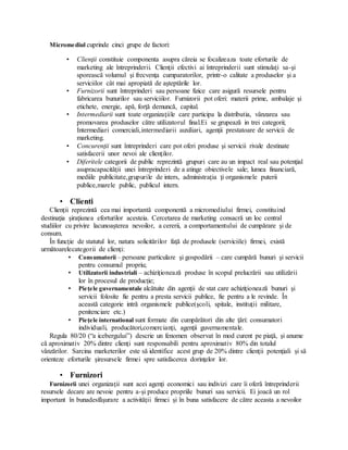 Micromediul cuprinde cinci grupe de factori:
• Clienţii constituie componenta asupra căreia se focalizeaza toate eforturile de
marketing ale întreprinderii. Clienţii efectivi ai întreprinderii sunt stimulaţi sa-şi
sporească volumul şi frecvenţa cumparatorilor, printr-o calitate a produselor şi a
serviciilor cât mai apropiată de aşteptările lor.
• Furnizorii sunt întreprinderi sau persoane fizice care asigură resursele pentru
fabricarea bunurilor sau serviciilor. Furnizorii pot oferi: materii prime, ambalaje şi
etichete, energie, apă, forţă demuncă, capital.
• Intermediarii sunt toate organizaţiile care participa la distributia, vânzarea sau
promovarea produselor către utilizatorul final.Ei se grupează in trei categorii;
Intermediari comerciali,intermediarii auxiliari, agenţii prestatoare de servicii de
marketing.
• Concurenţii sunt întreprinderi care pot oferi produse şi servicii rivale destinate
satisfacerii unor nevoi ale clienţilor.
• Diferitele categorii de public reprezintă grupuri care au un impact real sau potenţial
asupracapacităţii unei întreprinderi de a atinge obiectivele sale; lumea financiară,
mediile publicitate,grupurile de inters, administraţia ţi organismele puterii
publice,marele public, publicul intern.
• Clienti
Clienţii reprezintă cea mai importantă componentă a micromediului firmei, constituind
destinaţia şiraţiunea eforturilor acesteia. Cercetarea de marketing consacră un loc central
studiilor cu privire lacunoaşterea nevoilor, a cererii, a comportamentului de cumpărare şi de
consum.
În funcţie de statutul lor, natura solicitărilor faţă de produsele (serviciile) firmei, există
următoarelecategorii de clienţi:
• Consumatorii – persoane particulare şi gospodării – care cumpără bunuri şi servicii
pentru consumul propriu;
• Utilizatorii industriali – achiziţionează produse în scopul prelucrării sau utilizării
lor în procesul de producţie;
• Pieţele guvernamentale alcătuite din agenţii de stat care achiziţionează bunuri şi
servicii folosite fie pentru a presta servicii publice, fie pentru a le revinde. În
această categorie intră organismele publice(şcoli, spitale, instituţii militare,
penitenciare etc.)
• Pieţele international sunt formate din cumpărători din alte ţări: consumatori
individuali, producători,comercianţi, agenţii guvernamentale.
Regula 80/20 (“a icebergului”) descrie un fenomen observat în mod curent pe piaţă, şi anume
că aproximativ 20% dintre clienţi sunt responsabili pentru aproximativ 80% din totalul
vânzărilor. Sarcina marketerilor este să identifice acest grup de 20% dintre clienţii potenţiali şi să
orienteze eforturile şiresursele firmei spre satisfacerea dorinţelor lor.
• Furnizori
Furnizorii unei organizaţii sunt acei agenţi economici sau indivizi care îi oferă întreprinderii
resursele decare are nevoie pentru a-şi produce propriile bunuri sau servicii. Ei joacă un rol
important în bunadesfăşurare a activităţii firmei şi în buna satisfacere de către aceasta a nevoilor
 
