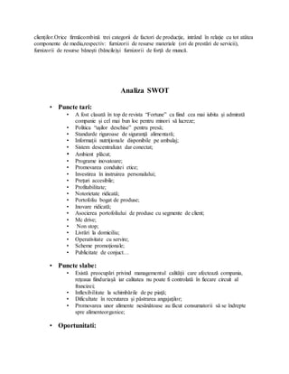 clienţilor.Orice firmăcombină trei categorii de factori de producţie, intrând în relaţie cu tot atâtea
componente de mediu,respectiv: furnizorii de resurse materiale (ori de prestări de servicii),
furnizorii de resurse băneşti (băncile)şi furnizorii de forţă de muncă.
Analiza SWOT
• Puncte tari:
• A fost clasată în top de revista “Fortune” ca fiind cea mai iubita şi admirată
companie şi cel mai bun loc pentru minori să lucreze;
• Politica “uşilor deschise” pentru presă;
• Standarde riguroase de siguranţă alimentară;
• Informaţii nutriţionale disponibile pe ambalaj;
• Sistem descentralizat dar conectat;
• Ambient plăcut;
• Programe inovatoare;
• Promovarea conduitei etice;
• Investirea în instruirea personalului;
• Preţuri accesibile;
• Profitabilitate;
• Notorietate ridicată;
• Portofoliu bogat de produse;
• Inovare ridicată;
• Asocierea portofoliului de produse cu segmente de client;
• Mc drive;
• Non stop;
• Livrări la domiciliu;
• Operativitate cu servire;
• Scheme promoţionale;
• Publicitate de conjuct…
• Puncte slabe:
• Există preocupări privind managementul calităţii care afectează compania,
reţeaua fiinduriaşă iar calitatea nu poate fi controlată în fiecare circuit al
francizei;
• Inflexibilitate la schimbările de pe piaţă;
• Dificultate în recrutarea şi păstrarea angajaţilor;
• Promovarea unor alimente nesănătoase au făcut consumatorii să se îndrepte
spre alimenteorganice;
• Oportunitati:
 