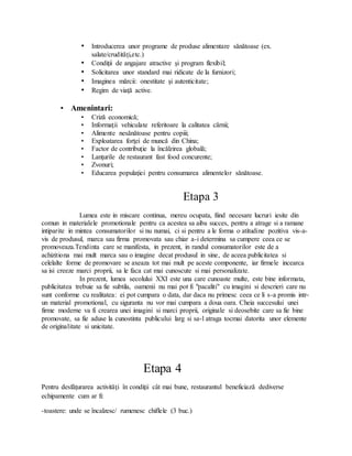 • Introducerea unor programe de produse alimentare sănătoase (ex.
salate/crudităţi,etc.)
• Condiţii de angajare atractive şi program flexibil;
• Solicitarea unor standard mai ridicate de la furnizori;
• Imaginea mărcii: onestitate şi autenticitate;
• Regim de viaţă active.
• Amenintari:
• Criză economică;
• Informaţii vehiculate referitoare la calitatea cărnii;
• Alimente nesănătoase pentru copiii;
• Exploatarea forţei de muncă din China;
• Factor de contribuţie la încălzirea globală;
• Lanţurile de restaurant fast food concurente;
• Zvonuri;
• Educarea populaţiei pentru consumarea alimentelor sănătoase.
Etapa 3
Lumea este in miscare continua, mereu ocupata, fiind necesare lucruri iesite din
comun in materialele promotionale pentru ca acestea sa aiba succes, pentru a atrage si a ramane
intiparite in mintea consumatorilor si nu numai, ci si pentru a le forma o atitudine pozitiva vis-a-
vis de produsul, marca sau firma promovata sau chiar a-i determina sa cumpere ceea ce se
promoveaza.Tendinta care se manifesta, in prezent, in randul consumatorilor este de a
achizitiona mai mult marca sau o imagine decat produsul in sine, de aceea publicitatea si
celelalte forme de promovare se axeaza tot mai mult pe aceste componente, iar firmele incearca
sa isi creeze marci proprii, sa le faca cat mai cunoscute si mai personalizate.
In prezent, lumea secolului XXI este una care cunoaste multe, este bine informata,
publicitatea trebuie sa fie subtila, oamenii nu mai pot fi "pacaliti" cu imagini si descrieri care nu
sunt conforme cu realitatea: ei pot cumpara o data, dar daca nu primesc ceea ce li s-a promis intr-
un material promotional, cu siguranta nu vor mai cumpara a doua oara. Cheia succesului unei
firme moderne va fi crearea unei imagini si marci proprii, originale si deosebite care sa fie bine
promovate, sa fie aduse la cunostinta publicului larg si sa-l atraga tocmai datorita unor elemente
de originalitate si unicitate.
Etapa 4
Pentru desfăţurarea activităţi în condiţii cât mai bune, restaurantul beneficiază dediverse
echipamente cum ar fi:
-toastere: unde se încalzesc/ rumenesc chiflele (3 buc.)
 