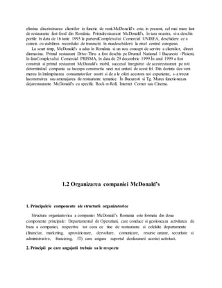 elimina discriminarea clientilor in functie de venit.McDonald's este, in prezent, cel mai mare lant
de restaurante fast-food din România. Primulrestaurant McDonald's, în tara noastra, si-a deschis
portile în data de 16 iunie 1995 la parterulComplexului Comercial UNIREA, deschidere ce a
coincis cu stabilirea recordului de tranzactii în ziuadeschiderii la nivel central european.
La scurt timp, McDonald's a adus în România si un nou concept de servire a clientilor, direct
dinmasina. Primul restaurant Drive-Thru a fost deschis pe Drumul National 1 Bucuresti -Ploiesti,
în fataComplexului Comercial PRISMA, în data de 29 decembrie 1999.În anul 1999 a fost
construit si primul restaurant McDonald's mobil, succesul înregistrat de acestrestaurant pe roti
determinând compania sa înceapa constructia unei noi unitati de acest fel. Din dorinta dea veni
mereu în întâmpinarea consumatorilor nostri si de a le oferi acestora noi experiente, s-a trecut
laconstruirea sau amenajarea de restaurante tematice. În Bucuresti si Tg. Mures functioneaza
dejarestaurante McDonald's cu specific Rock-n-Roll, Internet Corner sau Cinema.
1.2 Organizarea companiei McDonald’s
1. Principalele componente ale structurii organizatorice
Structura organizatorica a companiei McDonald’s Romania este formata din doua
componente principale: Departamentul de Operatiuni, care conduce si gestioneaza activitatea de
baza a companiei, respective tot ceea ce tine de restaurante si celelalte departamente
(financiar, marketing, aprovizionare, dezvoltare, comunicare, resurse umane, securitate si
administrative, francizing, IT) care asigura suportul desfasurarii acestei activitati.
2. Principii pe care angajatii trebuie sa le respecte
 
