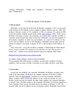 “Training”, “Directionale”, “Tradind area”, “Inventare”, “Decoratii”, “LSM”,”Birthday
Party”, “Ronald Show”.
1.3 Cifra de afaceri, Cota de piata
1. Cifra de afaceri
McDonald's, cel mai mare lant de fast-food din Romania, a inregistrat, in 2011, in tara noastra
o cifra de afaceri de 93,9 milioane de euro, ajungand la minimul ultimilor patru ani. Astfel, cifra
de afaceri a francizei a scazut cu 5,5%, comparativ cu 2010, si cu aproape 15%, raportat la 2008,
cel mai bun an pentru companie pe piata locala, potrivit Ziarul Financiar. Printre cauzele care au
determinat acest declin se numara criza economica, care a afectat pana si afacerile cu traditie, si
concurenta acerba din partea altor lanturi de fast-food. McDonald's, care are 64 de restaurante la
nivel national, a inregistrat un declin si in cazul profitului, care a scazut la 4,2 milioane de euro,
in 2011, fata de 6 milioane de euro, in 2010. Rezultatele McDonald's sunt mai slabe decat cele
estimate de conducere, care anunta, la sfarsitul lui 2011, o cifra de afaceri de 99,5 milioane de
euro.
"Anul acesta (2011 - n.red.) cifra de afaceri a companiei va depasi pragul de 100 de milioane
de euro. In ceea ce priveste 2012, speram ca va fi si mai bine si ca vom vedea un avans al
business-ului", a declarat in acea perioada directorul general al companiei, Daniel Boaje.
McDonald's are o cifra de afaceri uriasain Romaniain2011
El a explicat cauzele declinului afacerii pe piata din Romania.
"Fata de perioada 2006-2008, peisajul s-a schimbat, de aceea exista o prudenta in alocarea
capitalului. Cand vom vedea o revenire a economiei ne vom extinde mai alert", a spus Boaje.
2. Cota de piata
In topul celor mai profitabile cinci restaurante McDonald's din Romania, pe primele patru
pozitii se afla reprezentante din Bucuresti ale companiei americane de fast-food. Conform
estimarilor facute de Ziarul Financiar, pe primul loc in acest top il reprezinta McDonald's
Dristor, cu incasari anuale de peste cinci milioane de euro. Acesta are avantajul de a avea
McDrive deschis non-stop, iar vanzarile din timpul noptii contribuie intr-o proportie importanta
la veniturile uriase. Pe pozitia secunda se afla restaurantul McDonald's de la parterul magazinului
Unirea Shopping Center, cel care este primul deschis de companie in Romania, in 1995. Aici,
incasarile anuale sunt de 4-5 milioane de euro. In clasament urmeaza McDonald's Gara de Nord,
 