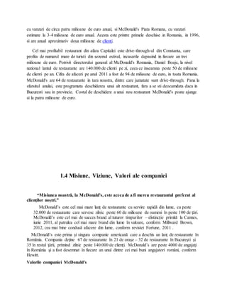 cu vanzari de circa patru milioane de euro anual, si McDonald's Piata Romana, cu vanzari
estimate la 3-4 milioane de euro anual. Acesta este printre primele deschise in Romania, in 1996,
si are anual aproximativ doua milioane de clienti.
Cel mai profitabil restaurant din afara Capitalei este drive-through-ul din Constanta, care
profita de numarul mare de turisti din sezonul estival, incasarile depasind in fiecare an trei
milioane de euro. Potrivit directorului general al McDonald's Romania, Daniel Boaje, la nivel
national lantul de restaurante are 140.000 de clienti pe zi, ceea ce inseamna peste 50 de milioane
de clienti pe an. Cifra de afaceri pe anul 2011 a fost de 94 de milioane de euro, in toata Romania.
McDonald's are 64 de restaurante in tara noastra, dintre care jumatate sunt drive-through. Pana la
sfarsitul anului, este programata deschiderea unui alt restaurant, fara a se sti deocamdata daca in
Bucuresti sau in provincie. Costul de deschidere a unui nou restaurant McDonald's poate ajunge
si la patru milioane de euro.
1.4 Misiune, Viziune, Valori ale companiei
“Misiunea noastră, la McDonald’s, este aceea de a fi mereu restaurantul preferat al
clienţilor noştri.”
McDonald’s este cel mai mare lanţ de restaurante cu servire rapidă din lume, cu peste
32.000 de restaurante care servesc zilnic peste 60 de milioane de oameni în peste 100 de ţări.
McDonald’s este cel mai de succes brand al tuturor timpurilor – distincţie primită la Cannes,
iunie 2011, al patrulea cel mai mare brand din lume în valoare, conform Millward Brown,
2012, cea mai bine condusă afacere din lume, conform revistei Fortune, 2011 .
McDonald’s este prima şi singura companie americană care a deschis un lanţ de restaurante în
România. Compania deţine 67 de restaurante în 21 de oraşe – 32 de restaurante în Bucureşti şi
35 în restul ţării, primind zilnic peste 140.000 de clienţi. McDonald’s are peste 4000 de angajaţi
în România şi a fost desemnat în fiecare an unul dintre cei mai buni angajatori români, conform
Hewitt.
Valorile companiei McDonald’s
 