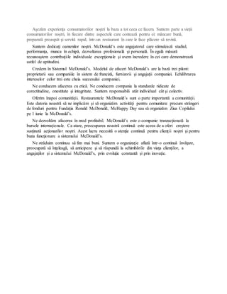 Aşezăm experienţa consumatorilor noştri la baza a tot ceea ce facem. Suntem parte a vieţii
consumatorilor noştri, în fiecare dintre aspectele care contează pentru ei: mâncare bună,
preparată proaspăt şi servită rapid, într-un restaurant în care le face plăcere să revină.
Suntem dedicaţi oamenilor noştri. McDonald’s este angajatorul care stimulează studiul,
performanţa, munca în echipă, dezvoltarea profesională şi personală. În egală măsură
recunoaştem contribuţiile individuale excepţionale şi avem încredere în cei care demonstrează
astfel de aptitudini.
Credem în Sistemul McDonald’s. Modelul de afaceri McDonald’s are la bază trei piloni:
proprietarii sau companiile în sistem de franciză, furnizorii şi angajaţii companiei. Echilibrarea
intereselor celor trei este cheia succesului companiei.
Ne conducem afacerea cu etică. Ne conducem compania la standarde ridicate de
corectitudine, onestitate şi integritate. Suntem responsabili atât individual cât şi colectiv.
Oferim înapoi comunităţii. Restaurantele McDonald’s sunt o parte importantă a comunităţii.
Este datoria noastră să ne implicăm şi să organizăm activităţi pentru comunitate precum strângeri
de fonduri pentru Fundaţia Ronald McDonald, McHappy Day sau să organizăm Ziua Copilului
pe 1 iunie la McDonald’s.
Ne dezvoltăm afacerea în mod profitabil. McDonald’s este o companie tranzacţionată la
bursele internaţionale. Ca atare, preocuparea noastră continuă este aceea de a oferi creştere
susţinută acţionarilor noştri. Acest lucru necesită o atenţie continuă pentru clienţii noştri şi pentru
buna funcţionare a sistemului McDonald’s.
Ne străduim continuu să fim mai buni. Suntem o organizaţie aflată într-o continuă învăţare,
preocupată să înţeleagă, să anticipeze şi să răspundă la schimbările din viaţa clienţilor, a
angajaţilor şi a sistemului McDonald’s, prin evoluţie constantă şi prin inovaţie.
 