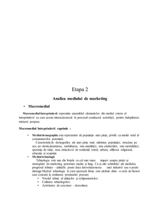 Etapa 2
Analiza mediului de marketing
• Macromediul
Macromediul întreprinderii reprezinta ansamblul elementelor din mediul extern al
întreprinderii cu care acesta interacţionează în procesul conducerii activităţii, pentru îndeplinirea
misiunii propuse.
Macromediul întreprinderii cuprinde :
• Mediul demographic este reprezentat de populaţia unei pieţe, privită ca număr total al
consumatorilor potenţiali.
Caracteristicile demografice ale unei pieţe sunt: mărimea populaţiei, structura pe
sex, pe vârstă,densitatea, mobilitatea, rata natalităţii, rata căsătoriilor, rata mortalităţii,
speranţa de viaţă, rasa, etnia,locul de rezidenţă (rural, urban), afilierea religioasă,
educaţia şi ocupaţia.
• Mediul tehnologic
Tehnologia este una din forţele cu cel mai mare impact asupra pieţei şi
strategiilor de marketing petermen mediu şi lung. Ca şi alte schimbări ale mediului,
progresul tehnico –ştiinţific poate duce larevoluţionarea unei industrii sau o poate
distruge.Mediul tehnologic în care operează firma este alcătuit dintr -o serie de factori
care concură la realizarea produselor precum:
• Nivelul tehnic al utilajelor şi echipamentelor;
• Calitatea tehnologiilor;
• Activitatea de cercetare – dezvoltare;
 