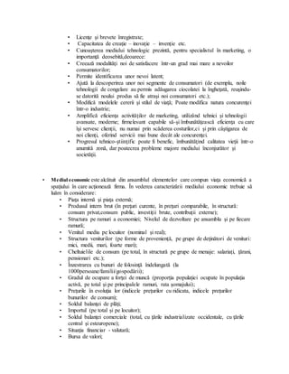 • Licenţe şi brevete înregistrate;
• Capacitatea de creaţie – inovaţie – invenţie etc.
• Cunoaşterea mediului tehnologic prezintă, pentru specialistul în marketing, o
importanţă deosebită,deoarece:
• Creează modalităţi noi de satisfacere într-un grad mai mare a nevoilor
consumatorilor;
• Permite identificarea unor nevoi latent;
• Ajută la descoperirea unor noi segmente de consumatori (de exemplu, noile
tehnologii de congelare au permis adăugarea ciocolatei la îngheţată, reuşindu-
se datorită noului produs să fie atraşi noi consumatori etc.);
• Modifică modelele cererii şi stilul de viaţă; Poate modifica natura concurenţei
într-o industrie;
• Amplifică eficienţa activităţilor de marketing, utilizând tehnici şi tehnologii
avansate, moderne; firmelesunt capabile să-şi îmbunătăţească eficienţa cu care
îşi servesc clienţii, nu numai prin scăderea costurilor,ci şi prin câştigarea de
noi clienţi, oferind servicii mai bune decât ale concurenţei.
• Progresul tehnico-ştiinţific poate fi benefic, îmbunătăţind calitatea vieţii într-o
anumită zonă, dar poatecrea probleme majore mediului înconjurător şi
societăţii.
• Mediul economic este alcătuit din ansamblul elementelor care compun viaţa economică a
spaţiului în care acţionează firma. În vederea caracterizării mediului economic trebuie să
luăm în considerare:
• Piaţa internă şi piaţa externă;
• Produsul intern brut (în preţuri curente, în preţuri comparabile, în structură:
consum privat,consum public, investiţii brute, contribuţii externe);
• Structura pe ramuri a economiei; Nivelul de dezvoltare pe ansamblu şi pe fiecare
ramură;
• Venitul mediu pe locuitor (nominal şi real);
• Structura veniturilor (pe forme de provenienţă, pe grupe de deţinători de venituri:
mici, medii, mari, foarte mari);
• Cheltuielile de consum (pe total, în structură pe grupe de menaje: salariaţi, ţărani,
pensionari etc.);
• Înzestrarea cu bunuri de folosinţă îndelungată (la
1000persoane/familii/gospodării);
• Gradul de ocupare a forţei de muncă (proporţia populaţiei ocupate în populaţia
activă, pe total şi pe principalele ramuri, rata şomajului);
• Preţurile în evoluţia lor (indicele preţurilor cu ridicata, indicele preţurilor
bunurilor de consum);
• Soldul balanţei de plăţi;
• Importul (pe total şi pe locuitor);
• Soldul balanţei comerciale (total, cu ţările industrializate occidentale, cu ţările
central şi esteuropene);
• Situaţia financiar - valutară;
• Bursa de valori;
 
