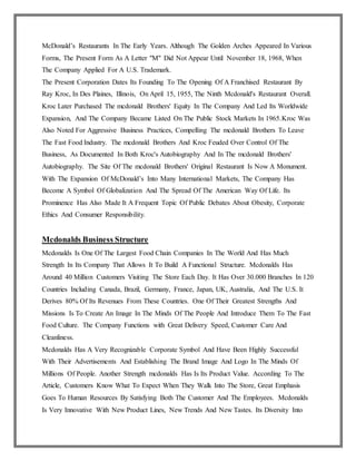McDonald’s Restaurants In The Early Years. Although The Golden Arches Appeared In Various
Forms, The Present Form As A Letter "M" Did Not Appear Until November 18, 1968, When
The Company Applied For A U.S. Trademark.
The Present Corporation Dates Its Founding To The Opening Of A Franchised Restaurant By
Ray Kroc, In Des Plaines, Illinois, On April 15, 1955, The Ninth Mcdonald's Restaurant Overall.
Kroc Later Purchased The mcdonald Brothers' Equity In The Company And Led Its Worldwide
Expansion, And The Company Became Listed On The Public Stock Markets In 1965.Kroc Was
Also Noted For Aggressive Business Practices, Compelling The mcdonald Brothers To Leave
The Fast Food Industry. The mcdonald Brothers And Kroc Feuded Over Control Of The
Business, As Documented In Both Kroc's Autobiography And In The mcdonald Brothers'
Autobiography. The Site Of The mcdonald Brothers' Original Restaurant Is Now A Monument.
With The Expansion Of McDonald’s Into Many International Markets, The Company Has
Become A Symbol Of Globalization And The Spread Of The American Way Of Life. Its
Prominence Has Also Made It A Frequent Topic Of Public Debates About Obesity, Corporate
Ethics And Consumer Responsibility.
Mcdonalds Business Structure
Mcdonalds Is One Of The Largest Food Chain Companies In The World And Has Much
Strength In Its Company That Allows It To Build A Functional Structure. Mcdonalds Has
Around 40 Million Customers Visiting The Store Each Day. It Has Over 30.000 Branches In 120
Countries Including Canada, Brazil, Germany, France, Japan, UK, Australia, And The U.S. It
Derives 80% Of Its Revenues From These Countries. One Of Their Greatest Strengths And
Missions Is To Create An Image In The Minds Of The People And Introduce Them To The Fast
Food Culture. The Company Functions with Great Delivery Speed, Customer Care And
Cleanliness.
Mcdonalds Has A Very Recognizable Corporate Symbol And Have Been Highly Successful
With Their Advertisements And Establishing The Brand Image And Logo In The Minds Of
Millions Of People. Another Strength mcdonalds Has Is Its Product Value. According To The
Article, Customers Know What To Expect When They Walk Into The Store, Great Emphasis
Goes To Human Resources By Satisfying Both The Customer And The Employees. Mcdonalds
Is Very Innovative With New Product Lines, New Trends And New Tastes. Its Diversity Into
 