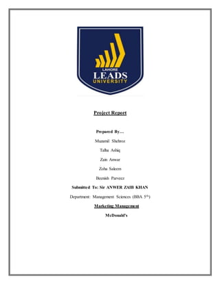 Project Report
Prepared By…
Muzamil Shehroz
Talha Ashiq
Zain Anwar
Zoha Saleem
Beenish Parveez
Submitted To: Sir ANWER ZAIB KHAN
Department: Management Sciences (BBA 5th)
Marketing Management
McDonald’s
 