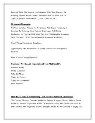 Reported Within This Segment. In Conjunction With These Changes, The
Company Provided Recast Financial Information For The Years 2010 To
2014 And Quarters Ended March 31, 2014 To June 30, 2015.
RestaurantOwnership
We View Ourselves Primarily As A Franchisor And Believe Franchising Is
Important To Delivering Great Customer Experiences And Driving
Profitability. At Year-End 2014, More Than 80% Of McDonald’s Restaurants
Were Franchised. Of The Total McDonald’s Restaurants Worldwide:
Over 57% Are Conventional Franchisees
Approximately 24% Are Licensed To Foreign Affiliates Or Developmental
Licensees
Over 18% Are Company-Operated
Customer Needs And ExpectationFrom McDonald’s
Customer Service
Quality Assurance
Value For Money
Variety Of Choices
Variety Of Good Brands
Stock Reserved
How Is McDonald’s Improving On CustomerService Expectations
The Company Measures Customer Satisfaction Through A Mystery Shopper Initiative Which
Looks At Customers' Experiences Within The Restaurant Along With Feedback Provided By
Our Customers. Our Progressive Business Principles Ensure We Are Constantly Changing And
 
