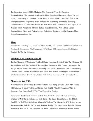 The Promotions Aspect Of The Marketing Mix Covers All Types Of Marketing
Communications. The Methods Include Advertising, Sometimes Known As 'Above The Line'
Activity. Advertising Is Conducted On TV, Radio, Cinema, Online, Poster Sites And In The
Press (Newspapers, Magazines). What Distinguishes Advertising From Other Marketing
Communications Is That Media Owners Are Paid Before The Advertiser Can Take Space In The
Medium. Other Promotional Methods Include Sales Promotions, Point Of Sale Display,
Merchandising, Direct Mail, Telemarketing, Exhibitions, Seminars, Loyalty Schemes, Door
Drops, Demonstrations, Etc.
Place
Place In The Marketing Mix, Is Not Just About The Physical Location Or Distribution Points For
Products. It Encompasses The Management Of A Range Of Processes Involved In Bringing
Products To The End Consumer.
The IMC ConceptOf Mcdonalds
The IMC Concept Of Mcdonalds Fast Food Chains Nowadays Is Linked With The Efficiency Of
The Capitalist And The Practices Of The American Consumers. This Feature Has Become The
Recipe For McDonald’s Success And Popularity. McDonald’s Restaurants Offer A Substantially
Uniform Menu, Common In The Usual Fast Foods. This Includes Hamburgers, Cheeseburgers,
Chicken Sandwiches, French Fries, Salads, Milk Shakes, Desserts And Ice Cream Sundaes.
Mcdonalds And CRM
Mcdonalds Uses Power centre By Astute Solutions, And Being A Global Chain With Millions
Of Customers, It Needs To Use An Effective And Reliable Way Of Connecting With Its
Customers And Keep Ahead Of This Very Competitive Market.
Power centre Has Enabled Them To Collect Data About The Views Of Their Customers,
Whether Or Not They’re Satisfied As Well Things That Cause Dissatisfaction. The Data Is
Available In Real Time And Allows Mcdonalds To Share The Information With People Across
The Organization Quickly For The Most Relevant Results. The Power centre Software Provides
Mcdonalds With Up To Date Databases For Which Can Measure Satisfaction Results Across
 