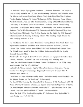 The Brand As A Whole, By Region Or Even Down To Individual Restaurants. This Makes It
Easy To Identify Problems And Get Them Resolved Quickly. Mcdonalds Have Benefitted From
The Aftercare And Support From Astute Solutions Which Make Them More Than A Software
Provider. Helping Businesses To Monitor The Reactions Of Their Customers, Astute Solutions
Provide Continued Advice And Offer Recommendations, Giving A Much More Personal Service
Than Simply As A Software Vendor. CRM Software Like Power centre Is Suitable For Big
Corporations Like Mcdonalds But Its Software Can Also Provide Great Solutions For Smaller
Businesses Too To Help Them Connect With Customers And Get To Understand There Likes
And Needs Better. McDonald’s Aims To Bring Reading Into The Digital Age With ‘Landmark’
Scheme mcdonald’s Is Renewing Its Reading Initiative After Smashing Targets It Set In The
Initial Campaign Launched In 2013.
The New Scheme Will See 14 Million More Books Featuring Extracts From Ronald Dahl’s Most
Popular Stories Distributed To Children In A Partnership Between McDonald’s, National
Literacy Trust, Penguin Random House Children’s UK And The Ronald Dahl Literary Estate.
The Original Project Aimed To Hand Out 15 Million Books Across The UK But Actually
Delivered Nearly 23 Million.
“We Exceeded The Targets In Terms Of Volumes Of Books And Engagement Rates Have Been
Fantastic,” Steve Hill, McDonald’s UK Head Of Marketing Told Marketing Week.
“When We Asked Parents Whether We Should Continue The Initiative As Part Of The Happy
Meal Promotion, Nine Out Of 10 Said Yes.”
McDonald’s Is Also An Interactive App To Offer A More Immersive Experience. The App
Includes Voice Recognition Technology, Triggering Certain Sounds Or Colors When A
Particular Word Is Read Out.
“We Wanted To Create A Sense Of Sharing Rather Than Reading Being A Solo Experience. We
Are Bringing Reading Into The Digital Age,” He Commented.
The Brand Will Be Promoting The Scheme In All Its Restaurants. It Will Also Launch A TV Ad
Across A Variety Of Children’s Channels And Organize Live Events In Major Cities In The UK.
The Brand’s Original Initiative Is Based On Research By NLT, Which Revealed One In Three
Children Don’t Own A Book And Half Of Children Don’t Enjoy Reading.
“Given The Scale Of Our Brand And Partnerships, It’s An Important Role We Can Play To
Make Reading More Fun,” Said Hill.
 