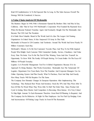 Kind Of Cannibalization Is To Be Expected But As Long As The Sales Increase Overall The
Strategy Will Be Considered A Success.
A Value Chain Analysis Of Mcdonalds
The Business Began In 1940, With A Restaurant Opened By Brothers Dick And Mac In San,
California. After That In Year 1955 McDonald’s Corporation Was Founded By Raymond Kroc
When He Became National Franchise Agent And Eventually Bought Out The Mcdonalds And
Became The CEO And The President.
It Is Ninth Most Valuable Brand In The World And It Is Also The Largest Job Training
Organization In United States, It Also Surpassed US Army In This Field.
Mcdonalds Is Present In 120 Countries And Territories Around The World And Serve Nearly 54
Million Customers Each Day.
McDonald’s Mission Is To Be Our Customers' Favorite Place And Way To Eat With Inspired
People Who Delight Each Customer With Unmatched Quality, Service, Cleanliness And Value
Every Time We Invite You To Be The Part Of This Winning Team And Give Yourself An
Opportunity To Grow With The Family Of People Striving To Create Smiles On The Faces Of
Millions Of People Everyday.
Logistics Is A Powerful Management Tool For A Global Organization Because It Is An
Approach To Doing Business That Works Everywhere. Mcdonalds Saw The Turnaround Of
Logistics Department Few Years Back, Now The Franchise And Corporate Managers Use An
Online Operating System And Plan Exactly What To Purchase, Pack And Ship And Exactly
How Many Trucks Will Be Requires For The Same.
The Company Saw Dramatic Changes In European Operations After Implementing This
Technology. They Reduced Raw Waste And Inventory Stock By 30% And They Were Able To
Save 60 Min Per Week When They Were Able To Half The Order Time. Since Product Life
Cycle Is Getting More Shorter And Competition Is Becoming More Intense. It Is Very Critical
To Ship Right Amount To Each Restaurant Therefore Great Deal Of Planning Is Required, And
The Company Get Its Deliveries At Night So That Employees Are Not Tied Up Dodging Carts
And Inconvenience Of Parking Large Trucks In Front Of The Restaurant.
 