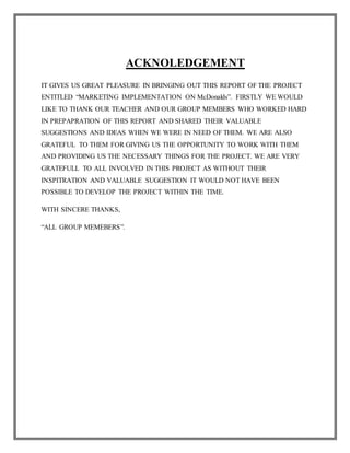 ACKNOLEDGEMENT
IT GIVES US GREAT PLEASURE IN BRINGING OUT THIS REPORT OF THE PROJECT
ENTITLED “MARKETING IMPLEMENTATION ON McDonalds”. FIRSTLY WE WOULD
LIKE TO THANK OUR TEACHER AND OUR GROUP MEMBERS WHO WORKED HARD
IN PREPAPRATION OF THIS REPORT AND SHARED THEIR VALUABLE
SUGGESTIONS AND IDEAS WHEN WE WERE IN NEED OF THEM. WE ARE ALSO
GRATEFUL TO THEM FOR GIVING US THE OPPORTUNITY TO WORK WITH THEM
AND PROVIDING US THE NECESSARY THINGS FOR THE PROJECT. WE ARE VERY
GRATEFULL TO ALL INVOLVED IN THIS PROJECT AS WITHOUT THEIR
INSPITRATION AND VALUABLE SUGGESTION IT WOULD NOT HAVE BEEN
POSSIBLE TO DEVELOP THE PROJECT WITHIN THE TIME.
WITH SINCERE THANKS,
“ALL GROUP MEMEBERS”.
 