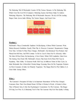 The Marketing Mix Of Mcdonalds Consists Of The Various Elements In The Marketing Mix
Which Form The Core Of A Company’s Marketing System And Hence Helps To Achieve
Marketing Objectives. The Marketing Mix Of Mcdonalds Discusses The 4p’s Of The Leading
Burger Chain Across India Offering The Tastiest Burgers And French Fries.
Product :-
McDonald’s Places Considerable Emphasis On Developing A Menu Which Customers Want.
Market Research Establishes Exactly What This Is. However, Customers’ Requirements Change
Over Time. In Order To Meet These Changes, McDonald’s Has Introduced New Products And
Phased Out Old Ones, And Will Continue To Do So. Care Is Taken Not To Adversely Affect
The Sales Of One Choice By Introducing A New Choice, Which Will Cannibalize Sales From
The Existing One (Trade Off). McDonald’s Knows That Items On Its Menu Will Vary In
Popularity. Their Ability To Generate Profits Will Vary At Different Points In Their Cycle. In
India Mcdonalds Has A Diversified Product Range Focussing More On The Vegetarian Products
As Most Consumers In India Are Primarily Vegetarian. The Happy Meal For The Children Is A
Great Seller Among Others.
Price :-
The Customer’s Perception Of Value Is An Important Determinant Of The Price Charged.
Customers Draw Their Own Mental Picture Of What A Product Is Worth. A Product Is More
Than A Physical Item, It Also Has Psychological Connotations For The Customer. The Danger
Of Using Low Price As A Marketing Tool Is That The Customer May Feel That Quality Is Being
 