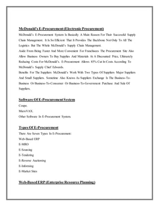 McDonald’s E-Procurement (Electronic Procurement)
McDonald’s E-Procurement System Is Basically A Main Reason For Their Successful Supply
Chain Management. It Is So Efficient That It Provides The Backbone Not Only To All The
Logistics But The Whole McDonald’s Supply Chain Management.
Aside From Being Faster And More Convenient For Franchisees The Procurement Site Also
Allow Business Owners To Buy Supplies And Materials At A Discounted Price, Ultimately
Reducing Costs For McDonald’s. E-Procurement Allows 85% Cut In Costs According To
McDonald’s Supply Chief Edwards.
Benefits For The Suppliers McDonald’s Work With Two Types Of Suppliers Major Suppliers
And Small Suppliers. Sometime Also Knows As Suppliers Exchange Is The Business-To-
Business Or Business-To-Consumer Or Business-To-Government Purchase And Sale Of
Suppliers.
Software Of E-ProcurementSystem
Coupe.
MicroVAX.
Other Software In E-Procurement System.
Types Of E-Procurement
There Are Seven Types In E-Procurement:
Web-Based ERP
E-MRO
E-Sourcing
E-Tendering
E-Reverse Auctioning
E-Informing
E-Market Sites
Web-BasedERP (Enterprise Resource Planning)
 