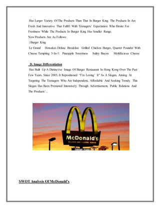 Has Larger Variety Of The Products Than That In Burger King. The Products In Are
Fresh And Innovative That Fulfill With Teenagers’ Expectation Who Desire For
Freshness While The Products In Burger King Has Smaller Range.
New Products Are As Follows:
| Burger King
Le Grand Hotcakes Deluxe Breakfast Grilled Chicken Burger, Quarter Pounder With
Cheese Tempting 3-In-1: Pineapple Sweetness Sultry Bacon Meltillicious Cheese
D. Image Differentiation
Has Built Up A Distinctive Image Of Burger Restaurant In Hong Kong Over The Past
Few Years. Since 2003, It Repositioned “I’m Loving’ It” As A Slogan, Aiming At
Targeting The Teenagers Who Are Independent, Affordable And Seeking Trendy. This
Slogan Has Been Promoted Intensively Through Advertisement, Public Relations And
The Products’...
SWOT Analysis Of McDonald’s
 