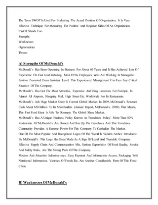 The Term SWOT Is Used For Evaluating The Actual Position Of Organization. It Is Very
Effective Technique For Measuring The Positive And Negative Sides Of An Organization.
SWOT Stands For-
Strengths
Weaknesses
Opportunities
Threats
A) Strengths Of McDonald’s
McDonald’s Has Been Operating Its Business For About 60 Years And It Has Achieved Lots Of
Experience On Fast Food Retailing. Most Of Its Employees Who Are Working In Managerial
Position Promoted From Assistant Level. This Experienced Management Can Face Any Critical
Situation Of The Company.
McDonald’s Has Got The Most Attractive, Expensive And Busy Locations For Example, In
Almost All Airports, Shopping Mall, High Street Etc. Worldwide For Its Restaurants.
McDonald’s Ash Huge Market Share In Current Global Market. In 2009, McDonald’s Returned
Cash About $58 Billion To Its Shareholders (Annual Report, McDonald’s, 2009). That Means,
This Fast Food Giant Is Able To Dominate The Global Share Market.
McDonald’s Has A Unique Business Policy Known As 'Franchises Policy'. More Than 80%
Restaurants Of McDonald’s Are Owned And Run By The Franchises And This Franchises
Community Provides A Extreme Power For This Company To Capitalize The Market.
One Of The Most Popular And Recognised Logos Of The World Is 'Golden Arches' Introduced
By McDonald’s. This Logo Has Been Made As A Sign Of Loyal And Trustable Company.
Effective Supply Chain And Communication Mix, Serious Supervision Of Food Quality, Service
And Safety Rules, Are The Strong Parts Of The Company.
Modern And Attractive Infrastructures, Easy Payment And Information Access, Packaging With
Nutritional Information, Varieties Of Foods Etc. Are Another Considerable Parts Of This Food
Chain.
B) WeaknessesOfMcDonald’s
 