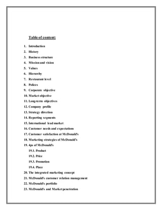 Table of content:
1. Introduction
2. History
3. Business structure
4. Missionand vision
5. Values
6. Hierarchy
7. Restaurant level
8. Polices
9. Corporate objective
10. Market objective
11. Long-term objectives
12. Company profile
13. Strategy direction
14. Reporting segments
15. International lead market
16. Customer needs and expectations
17. Customer satisfaction at McDonald's
18. Marketing strategies of McDonald’s
19. 4ps of McDonald's
19.1. Product
19.2. Price
19.3. Promotion
19.4. Place
20. The integrated marketing concept
21. McDonald's customer relation management
22. McDonald's portfolio
23. McDonald's and Market penetration
 