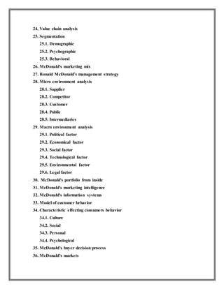 24. Value chain analysis
25. Segmentation
25.1. Demographic
25.2. Psychographic
25.3. Behavioral
26. McDonald's marketing mix
27. Ronald McDonald’s management strategy
28. Micro environment analysis
28.1. Supplier
28.2. Competitor
28.3. Customer
28.4. Public
28.5. Intermediaries
29. Macro environment analysis
29.1. Political factor
29.2. Economical factor
29.3. Social factor
29.4. Technological factor
29.5. Environmental factor
29.6. Legal factor
30. McDonald's portfolio from inside
31. McDonald's marketing intelligence
32. McDonald's information systems
33. Model of customer behavior
34. Characteristic effecting consumers behavior
34.1. Culture
34.2. Social
34.3. Personal
34.4. Psychological
35. McDonald’s buyer decision process
36. McDonald’s markets
 