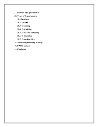 37. Software of E-procurement
38. Types of E- procurement
38.1.Web base
38.2. ERMO
38.3. E-sourcing
38.4. E- tendering
38.5. E- reserve auctioning
38.6. E- informing
38.7. E- market sides
39. McDonald positioning strategy
40. SWOT analysis
41. Conclusion
 