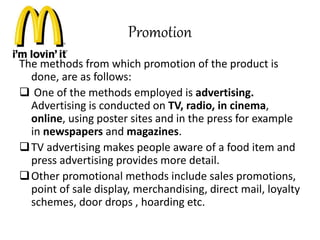 Promotion 
The methods from which promotion of the product is 
done, are as follows: 
 One of the methods employed is advertising. 
Advertising is conducted on TV, radio, in cinema, 
online, using poster sites and in the press for example 
in newspapers and magazines. 
TV advertising makes people aware of a food item and 
press advertising provides more detail. 
Other promotional methods include sales promotions, 
point of sale display, merchandising, direct mail, loyalty 
schemes, door drops , hoarding etc. 
 
