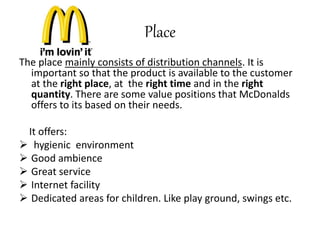 Place 
The place mainly consists of distribution channels. It is 
important so that the product is available to the customer 
at the right place, at the right time and in the right 
quantity. There are some value positions that McDonalds 
offers to its based on their needs. 
It offers: 
 hygienic environment 
 Good ambience 
 Great service 
 Internet facility 
 Dedicated areas for children. Like play ground, swings etc. 
 