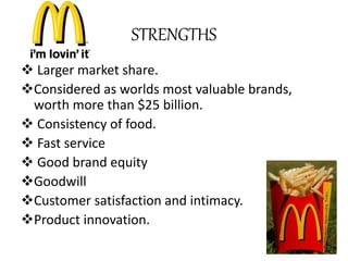 STRENGTHS 
 Larger market share. 
Considered as worlds most valuable brands, 
worth more than $25 billion. 
 Consistency of food. 
 Fast service 
 Good brand equity 
Goodwill 
Customer satisfaction and intimacy. 
Product innovation. 
 