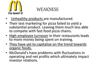 WEAKNESS 
• Unhealthy products are manufactured. 
• Their test marketing for pizza failed to yield a 
substantial product. Leaving them much less able 
to compete with fast food pizza chains. 
• High employee turnover in their restaurants leads 
to more money being spent on training. 
• They have yet to capitalize on the trend towards 
organic foods. 
• McDonald's have problems with fluctuations in 
operating and net profits which ultimately impact 
investor relations. 
 