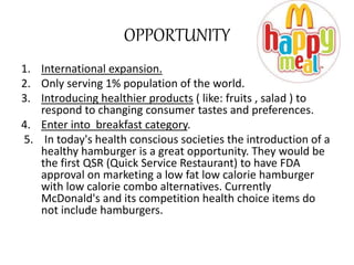 OPPORTUNITY 
1. International expansion. 
2. Only serving 1% population of the world. 
3. Introducing healthier products ( like: fruits , salad ) to 
respond to changing consumer tastes and preferences. 
4. Enter into breakfast category. 
5. In today's health conscious societies the introduction of a 
healthy hamburger is a great opportunity. They would be 
the first QSR (Quick Service Restaurant) to have FDA 
approval on marketing a low fat low calorie hamburger 
with low calorie combo alternatives. Currently 
McDonald's and its competition health choice items do 
not include hamburgers. 
 