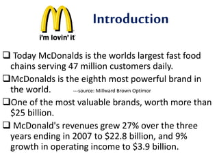 Introduction 
 Today McDonalds is the worlds largest fast food 
chains serving 47 million customers daily. 
McDonalds is the eighth most powerful brand in 
the world. ---source: Millward Brown Optimor 
One of the most valuable brands, worth more than 
$25 billion. 
 McDonald's revenues grew 27% over the three 
years ending in 2007 to $22.8 billion, and 9% 
growth in operating income to $3.9 billion. 
 
