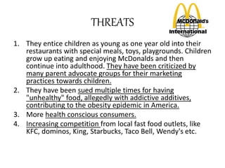 THREATS 
1. They entice children as young as one year old into their 
restaurants with special meals, toys, playgrounds. Children 
grow up eating and enjoying McDonalds and then 
continue into adulthood. They have been criticized by 
many parent advocate groups for their marketing 
practices towards children. 
2. They have been sued multiple times for having 
"unhealthy" food, allegedly with addictive additives, 
contributing to the obesity epidemic in America. 
3. More health conscious consumers. 
4. Increasing competition from local fast food outlets, like 
KFC, dominos, King, Starbucks, Taco Bell, Wendy's etc. 
 
