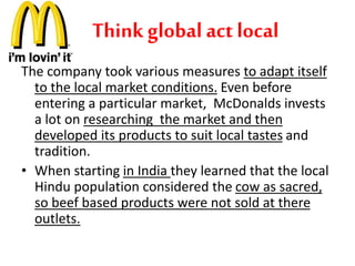 Think global act local 
The company took various measures to adapt itself 
to the local market conditions. Even before 
entering a particular market, McDonalds invests 
a lot on researching the market and then 
developed its products to suit local tastes and 
tradition. 
• When starting in India they learned that the local 
Hindu population considered the cow as sacred, 
so beef based products were not sold at there 
outlets. 
 