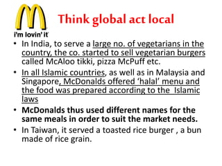 Think global act local 
• In India, to serve a large no. of vegetarians in the 
country, the co. started to sell vegetarian burgers 
called McAloo tikki, pizza McPuff etc. 
• In all Islamic countries, as well as in Malaysia and 
Singapore, McDonalds offered ‘halal’ menu and 
the food was prepared according to the Islamic 
laws 
• McDonalds thus used different names for the 
same meals in order to suit the market needs. 
• In Taiwan, it served a toasted rice burger , a bun 
made of rice grain. 
 