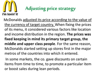 Adjusting price strategy 
McDonalds adjusted its price according to the value of 
the currency of target country. When fixing the prices 
of its menu, it considered various factors like location 
and income distribution in the region. The prices was 
fixed keeping in mind its primary target group, the 
middle and upper class people. For the same reason, 
McDonalds started setting up stores first in the major 
metros of the countries into which it entered. 
In some markets, the co. gave discounts on certain 
items from time to time, to promote a particular item 
or boost sales during lean periods. 
 
