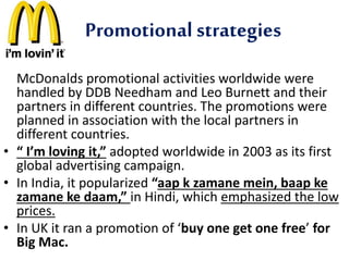 Promotional strategies 
McDonalds promotional activities worldwide were 
handled by DDB Needham and Leo Burnett and their 
partners in different countries. The promotions were 
planned in association with the local partners in 
different countries. 
• “ I’m loving it,” adopted worldwide in 2003 as its first 
global advertising campaign. 
• In India, it popularized “aap k zamane mein, baap ke 
zamane ke daam,” in Hindi, which emphasized the low 
prices. 
• In UK it ran a promotion of ‘buy one get one free’ for 
Big Mac. 
 