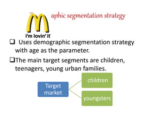 Demographic segmentation strategy 
 Uses demographic segmentation strategy 
with age as the parameter. 
The main target segments are children, 
teenagers, young urban families. 
Target 
market 
children 
youngsters 
 
