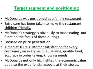 Target segment and positioning 
• McDonalds was positioned as a family restaurant. 
• Extra care has been taken to make the restaurant 
children-friendly. 
• McDonalds strategy is obviously to make eating- out 
function the focus of these outings. 
• Focused on price penetration. 
• Aimed at 100% customer satisfaction for every 
customer , on every visit i.e., service, quality food, 
accuracy in order taking, knowing needs. 
• McDonalds not only highlighted the economic value 
but also the experiential aspects at their stores. 
 