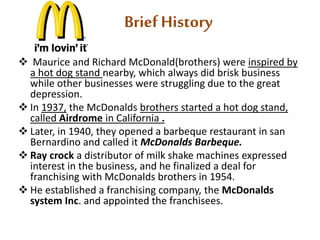 Brief History 
 Maurice and Richard McDonald(brothers) were inspired by 
a hot dog stand nearby, which always did brisk business 
while other businesses were struggling due to the great 
depression. 
 In 1937, the McDonalds brothers started a hot dog stand, 
called Airdrome in California . 
 Later, in 1940, they opened a barbeque restaurant in san 
Bernardino and called it McDonalds Barbeque. 
 Ray crock a distributor of milk shake machines expressed 
interest in the business, and he finalized a deal for 
franchising with McDonalds brothers in 1954. 
 He established a franchising company, the McDonalds 
system Inc. and appointed the franchisees. 
 