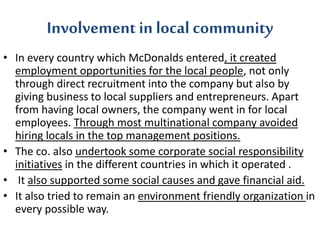 Involvement in local community 
• In every country which McDonalds entered, it created 
employment opportunities for the local people, not only 
through direct recruitment into the company but also by 
giving business to local suppliers and entrepreneurs. Apart 
from having local owners, the company went in for local 
employees. Through most multinational company avoided 
hiring locals in the top management positions. 
• The co. also undertook some corporate social responsibility 
initiatives in the different countries in which it operated . 
• It also supported some social causes and gave financial aid. 
• It also tried to remain an environment friendly organization in 
every possible way. 
 