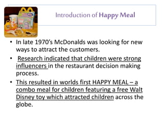 Introduction of Happy Meal 
• In late 1970’s McDonalds was looking for new 
ways to attract the customers. 
• Research indicated that children were strong 
influencers in the restaurant decision making 
process. 
• This resulted in worlds first HAPPY MEAL – a 
combo meal for children featuring a free Walt 
Disney toy which attracted children across the 
globe. 
 
