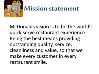Mission statement 
McDonalds vision is to be the world’s 
quick serve restaurant experience. 
Being the best means providing 
outstanding quality, service, 
cleanliness and value, so that we 
make every customer in every 
restaurant smile. 
 
