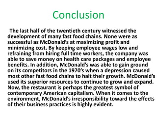Conclusion 
The last half of the twentieth century witnessed the 
development of many fast food chains. None were as 
successful as McDonald’s at maximizing profit and 
minimizing cost. By keeping employee wages low and 
refraining from hiring full time workers, the company was 
able to save money on health care packages and employee 
benefits. In addition, McDonald’s was able to gain ground 
on its competitors in the 1970’s when a depression caused 
most other fast food chains to halt their growth. McDonald’s 
used its superior resources to continue to grow and expand. 
Now, the restaurant is perhaps the greatest symbol of 
contemporary American capitalism. When it comes to the 
environment, McDonald’s irresponsibility toward the effects 
of their business practices is highly evident. 
 
