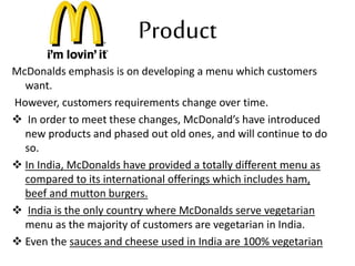 Product 
McDonalds emphasis is on developing a menu which customers 
want. 
However, customers requirements change over time. 
 In order to meet these changes, McDonald’s have introduced 
new products and phased out old ones, and will continue to do 
so. 
 In India, McDonalds have provided a totally different menu as 
compared to its international offerings which includes ham, 
beef and mutton burgers. 
 India is the only country where McDonalds serve vegetarian 
menu as the majority of customers are vegetarian in India. 
 Even the sauces and cheese used in India are 100% vegetarian 
 