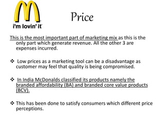 Price 
This is the most important part of marketing mix as this is the 
only part which generate revenue. All the other 3 are 
expenses incurred. 
 Low prices as a marketing tool can be a disadvantage as 
customer may feel that quality is being compromised. 
 In India McDonalds classified its products namely the 
branded affordability (BA) and branded core value products 
(BCV). 
 This has been done to satisfy consumers which different price 
perceptions. 
 