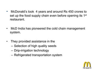 • McDonald’s took 4 years and around Rs 450 crores to
    set up the food supply chain even before opening its 1st
    restaurant.

•    McD India has pioneered the cold chain management
    system.

•   They provided assistance in the
    – Selection of high quality seeds
    – Drip-irrigation technology
    – Refrigerated transportation system
 