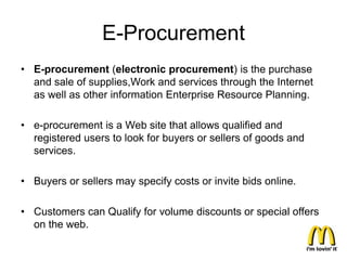 E-Procurement
• E-procurement (electronic procurement) is the purchase
  and sale of supplies,Work and services through the Internet
  as well as other information Enterprise Resource Planning.

• e-procurement is a Web site that allows qualified and
  registered users to look for buyers or sellers of goods and
  services.

• Buyers or sellers may specify costs or invite bids online.

• Customers can Qualify for volume discounts or special offers
  on the web.
 