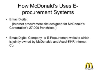 How McDonald’s Uses E-
         procurement Systems
• Emac Digital:
   (Internet procurement site designed for McDonald's
  Corporation's 27,000 franchises )


• Emac Digital Company is E-Procurement website which
  is jointly owned by McDonalds and Accel-KKR Internet
  Co.
 