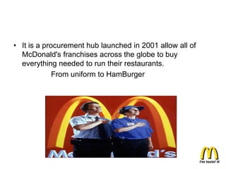 • It is a procurement hub launched in 2001 allow all of
  McDonald's franchises across the globe to buy
  everything needed to run their restaurants.
             From uniform to HamBurger
 