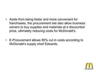 • Aside from being faster and more convenient for
  franchisees, the procurement site also allow business
  owners to buy supplies and materials at a discounted
  price, ultimately reducing costs for McDonald's.

• E-Procurement allows 85% cut in costs according to
  McDonald’s supply chief Edwards.
 
