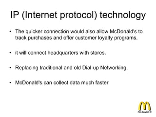 IP (Internet protocol) technology
• The quicker connection would also allow McDonald's to
  track purchases and offer customer loyalty programs.

• it will connect headquarters with stores.

• Replacing traditional and old Dial-up Networking.

• McDonald's can collect data much faster
 